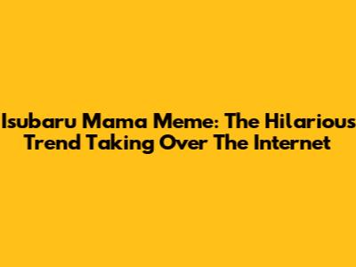 Isubaru Mama Meme: The Hilarious Trend Taking Over The Internet