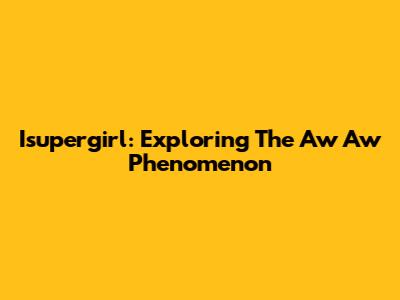 Isupergirl: Exploring The "Aw Aw" Phenomenon