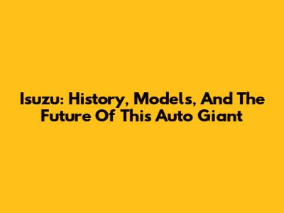Isuzu: History, Models, And The Future Of This Auto Giant
