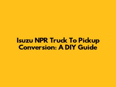 Isuzu NPR Truck To Pickup Conversion: A DIY Guide