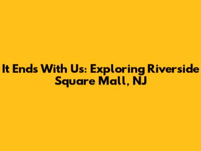 It Ends With Us: Exploring Riverside Square Mall, NJ
