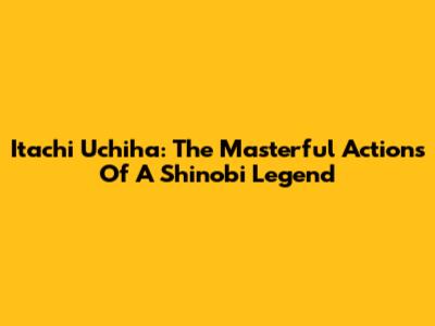 Itachi Uchiha: The Masterful Actions Of A Shinobi Legend