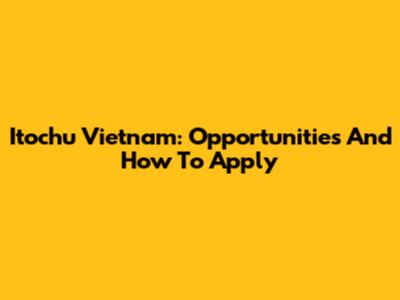 Itochu Vietnam: Opportunities And How To Apply
