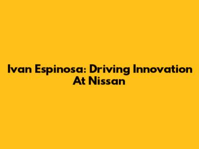 Ivan Espinosa: Driving Innovation At Nissan