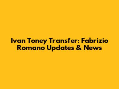 Ivan Toney Transfer: Fabrizio Romano Updates & News