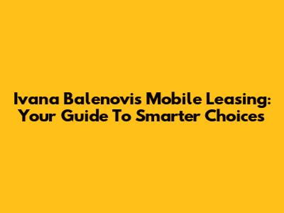 Ivana Balenovi's Mobile Leasing: Your Guide To Smarter Choices