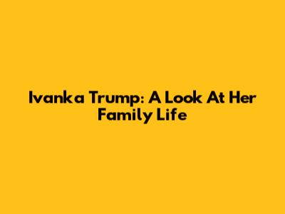 Ivanka Trump: A Look At Her Family Life