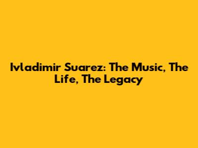 Ivladimir Suarez: The Music, The Life, The Legacy