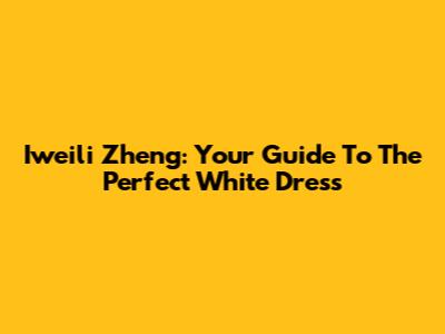 Iweili Zheng: Your Guide To The Perfect White Dress
