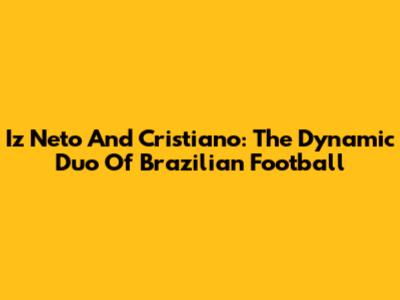 Iz Neto And Cristiano: The Dynamic Duo Of Brazilian Football