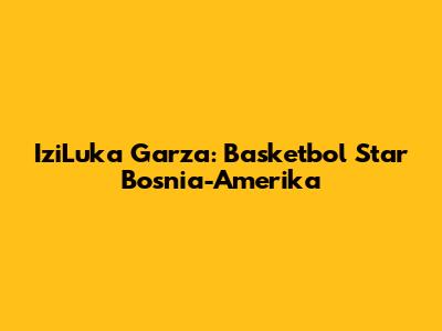 IziLuka Garza: Basketbol Star Bosnia-Amerika