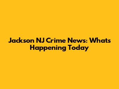 Jackson NJ Crime News: What's Happening Today