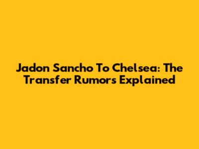 Jadon Sancho To Chelsea: The Transfer Rumors Explained