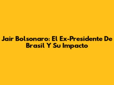 Jair Bolsonaro: El Ex-Presidente De Brasil Y Su Impacto