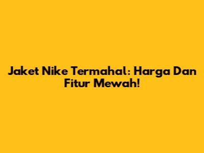 Jaket Nike Termahal: Harga Dan Fitur Mewah!