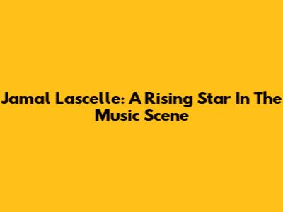 Jamal Lascelle: A Rising Star In The Music Scene