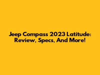 Jeep Compass 2023 Latitude: Review, Specs, And More!