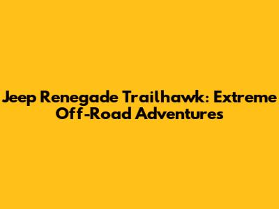 Jeep Renegade Trailhawk: Extreme Off-Road Adventures
