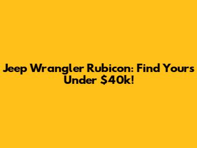 Jeep Wrangler Rubicon: Find Yours Under $40k!