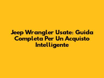 Jeep Wrangler Usate: Guida Completa Per Un Acquisto Intelligente
