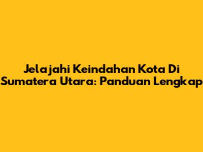 Jelajahi Keindahan Kota Di Sumatera Utara: Panduan Lengkap