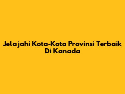 Jelajahi Kota-Kota Provinsi Terbaik Di Kanada