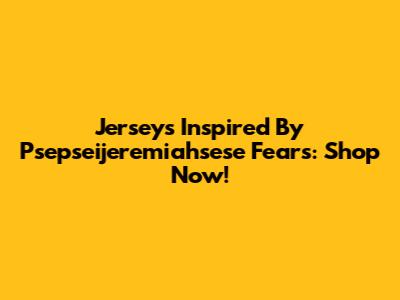 Jerseys Inspired By Psepseijeremiahsese Fears: Shop Now!