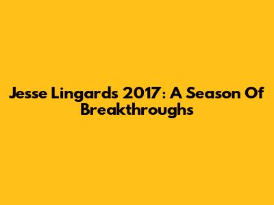 Jesse Lingard's 2017: A Season Of Breakthroughs