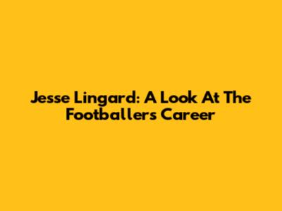 Jesse Lingard: A Look At The Footballer's Career