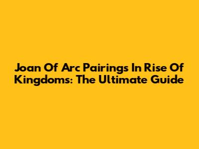Joan Of Arc Pairings In Rise Of Kingdoms: The Ultimate Guide