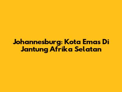 Johannesburg: Kota Emas Di Jantung Afrika Selatan