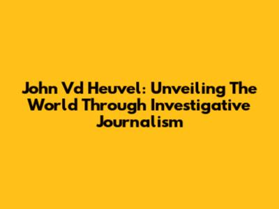 John Vd Heuvel: Unveiling The World Through Investigative Journalism
