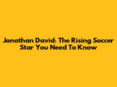 Jonathan David: The Rising Soccer Star You Need To Know