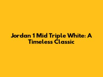 Jordan 1 Mid Triple White: A Timeless Classic