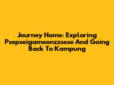 Journey Home: Exploring 'Psepseigameonzzsese' And Going Back To Kampung
