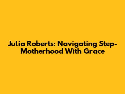 Julia Roberts: Navigating Step-Motherhood With Grace