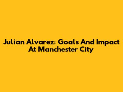 Julian Alvarez: Goals And Impact At Manchester City