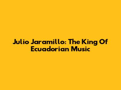 Julio Jaramillo: The King Of Ecuadorian Music