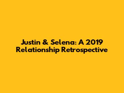 Justin & Selena: A 2019 Relationship Retrospective