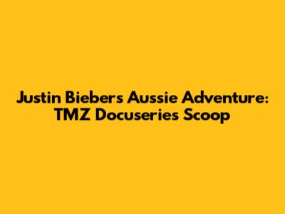 Justin Bieber's Aussie Adventure: TMZ Docuseries Scoop