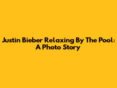 Justin Bieber Relaxing By The Pool: A Photo Story