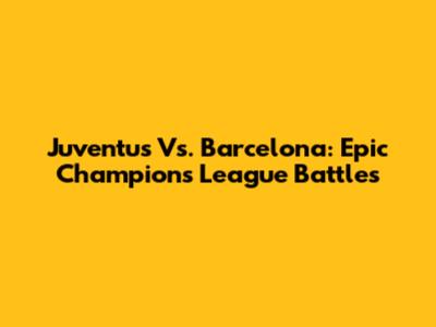 Juventus Vs. Barcelona: Epic Champions League Battles