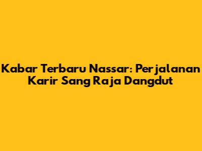 Kabar Terbaru Nassar: Perjalanan Karir Sang Raja Dangdut