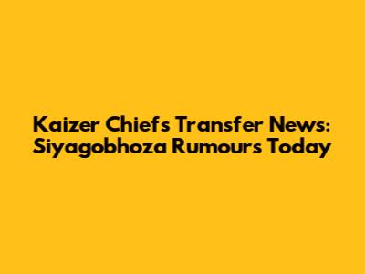 Kaizer Chiefs Transfer News: Siyagobhoza Rumours Today