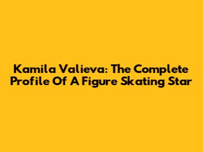 Kamila Valieva: The Complete Profile Of A Figure Skating Star
