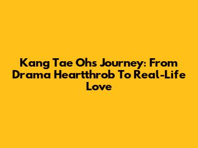 Kang Tae Oh's Journey: From Drama Heartthrob To Real-Life Love