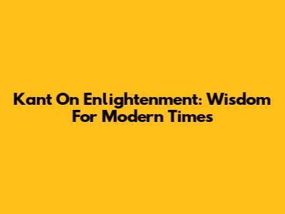 Kant On Enlightenment: Wisdom For Modern Times