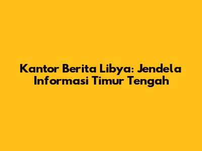 Kantor Berita Libya: Jendela Informasi Timur Tengah