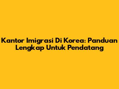 Kantor Imigrasi Di Korea: Panduan Lengkap Untuk Pendatang