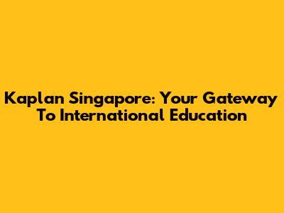 Kaplan Singapore: Your Gateway To International Education
